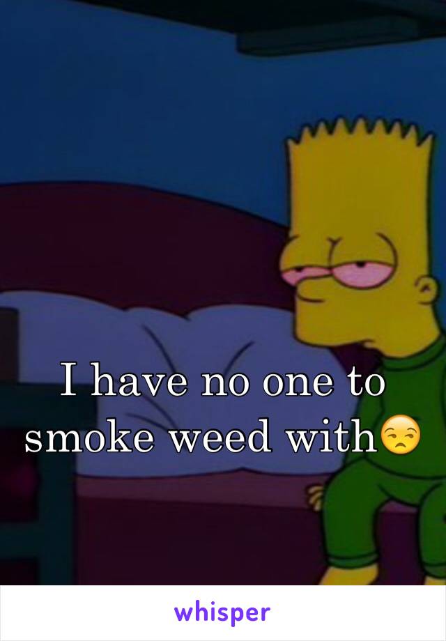 I have no one to smoke weed with😒