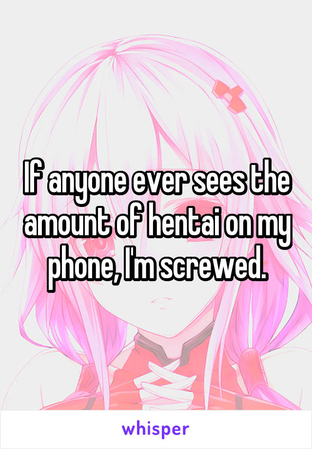 If anyone ever sees the amount of hentai on my phone, I'm screwed.