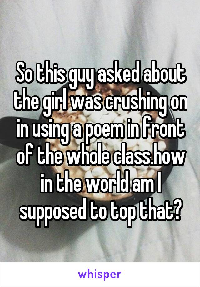 So this guy asked about the girl was crushing on in using a poem in front of the whole class.how in the world am I supposed to top that?