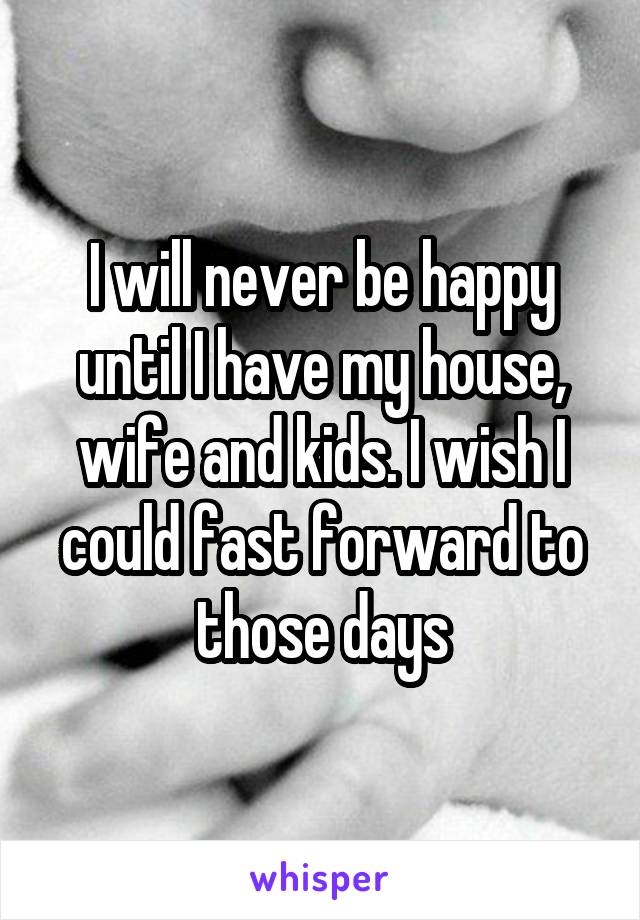 I will never be happy until I have my house, wife and kids. I wish I could fast forward to those days