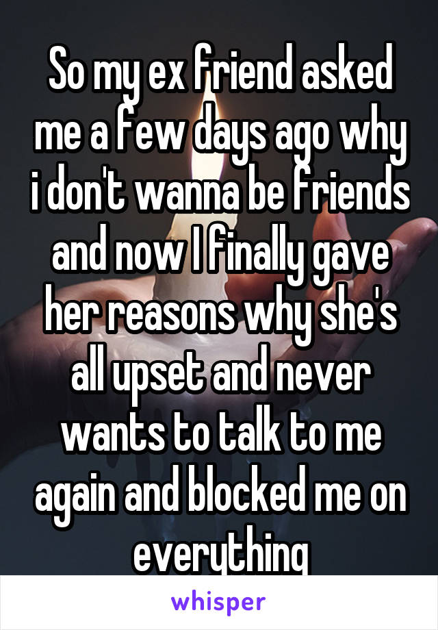 So my ex friend asked me a few days ago why i don't wanna be friends and now I finally gave her reasons why she's all upset and never wants to talk to me again and blocked me on everything