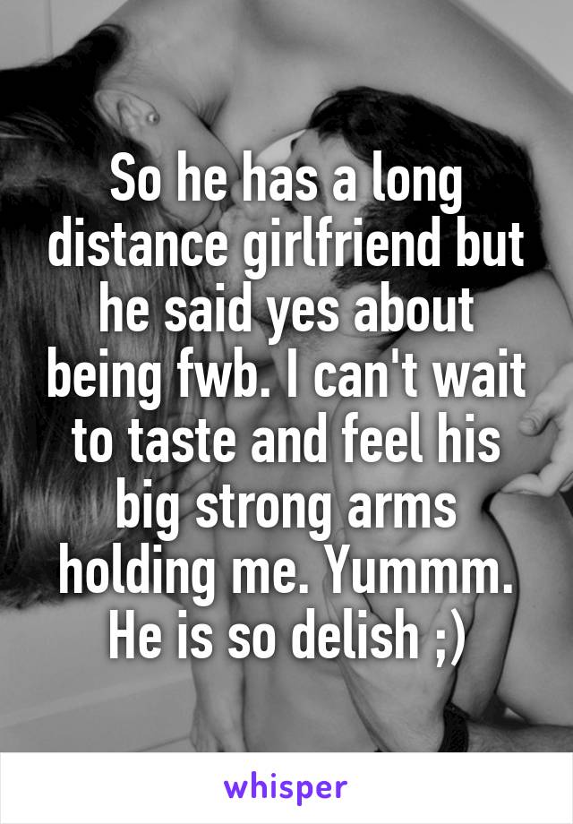 So he has a long distance girlfriend but he said yes about being fwb. I can't wait to taste and feel his big strong arms holding me. Yummm. He is so delish ;)