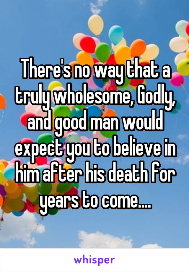 There's no way that a truly wholesome, Godly, and good man would expect you to believe in him after his death for years to come....