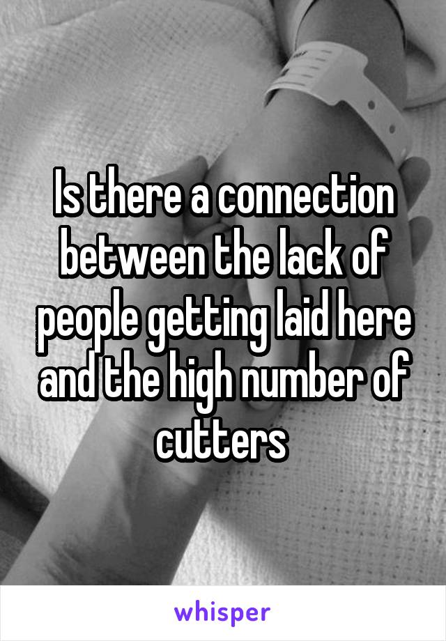 Is there a connection between the lack of people getting laid here and the high number of cutters 