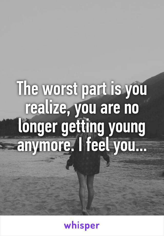 The worst part is you realize, you are no longer getting young anymore. I feel you...