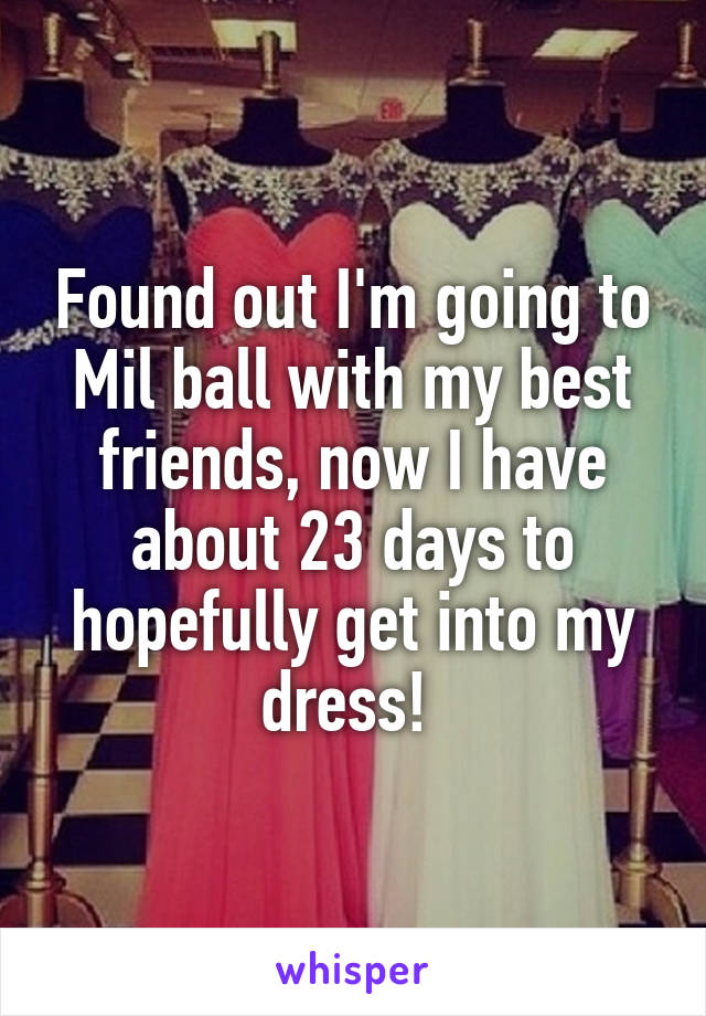 Found out I'm going to Mil ball with my best friends, now I have about 23 days to hopefully get into my dress! 