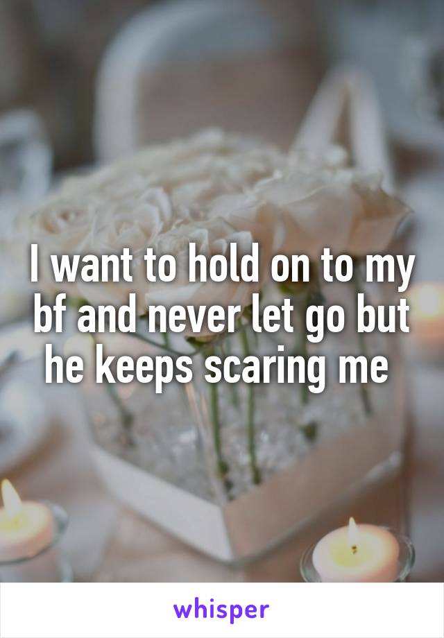 I want to hold on to my bf and never let go but he keeps scaring me 