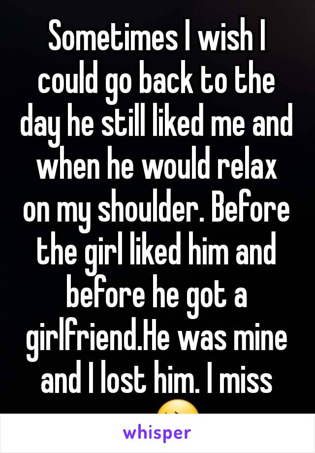 Sometimes I wish I could go back to the day he still liked me and when he would relax on my shoulder. Before the girl liked him and before he got a girlfriend.He was mine and I lost him. I miss you😔