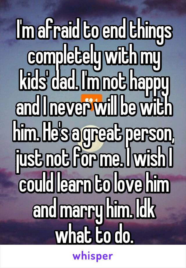 I'm afraid to end things completely with my kids' dad. I'm not happy and I never will be with him. He's a great person, just not for me. I wish I could learn to love him and marry him. Idk what to do.