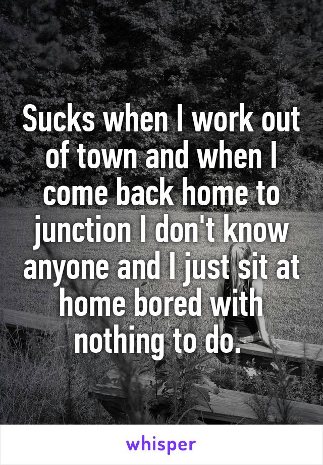 Sucks when I work out of town and when I come back home to junction I don't know anyone and I just sit at home bored with nothing to do. 