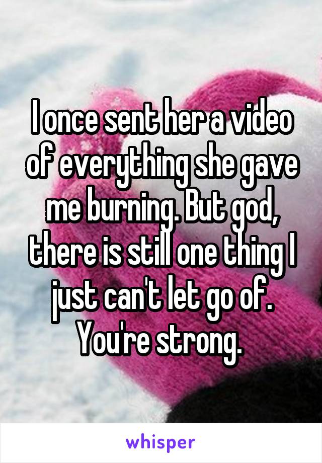 I once sent her a video of everything she gave me burning. But god, there is still one thing I just can't let go of. You're strong. 