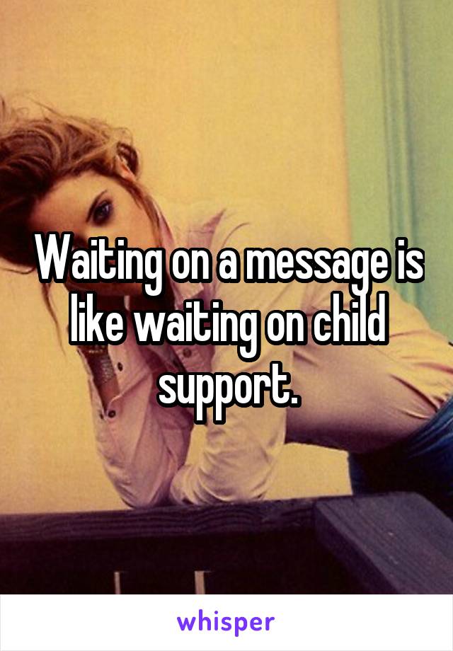 Waiting on a message is like waiting on child support.