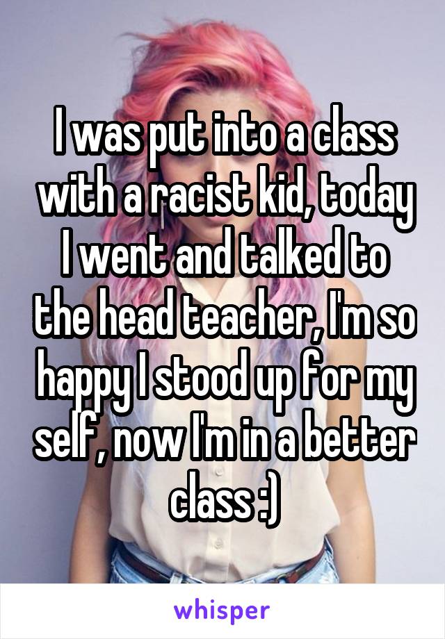 I was put into a class with a racist kid, today I went and talked to the head teacher, I'm so happy I stood up for my self, now I'm in a better class :)