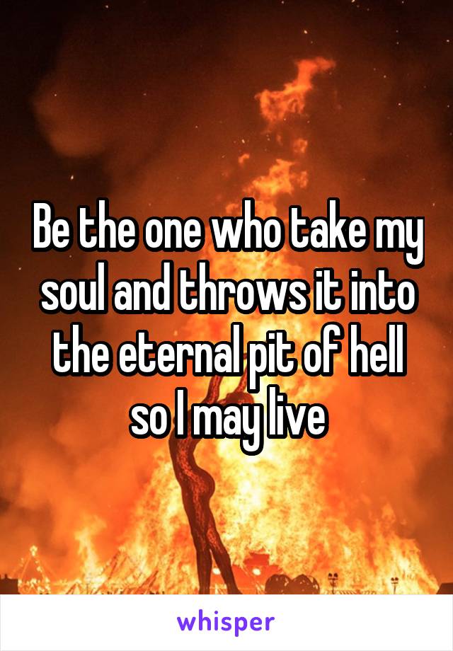 Be the one who take my soul and throws it into the eternal pit of hell so I may live