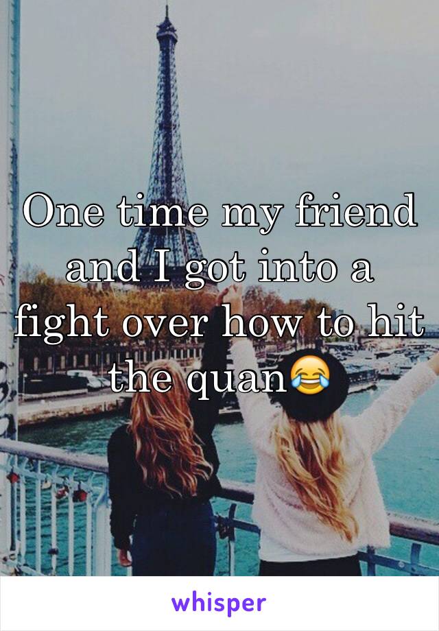 One time my friend and I got into a fight over how to hit the quan😂