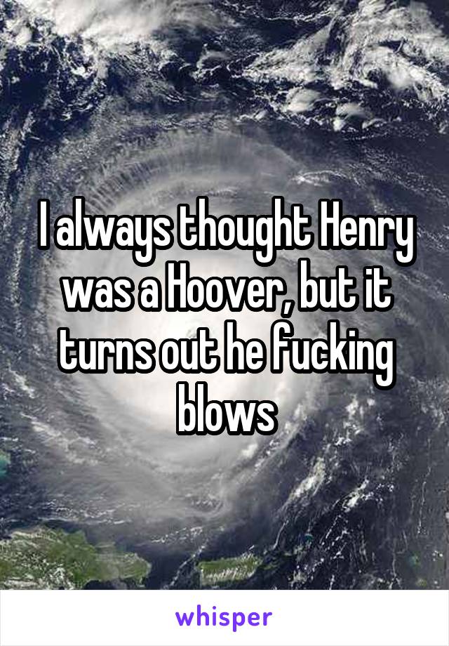 I always thought Henry was a Hoover, but it turns out he fucking blows