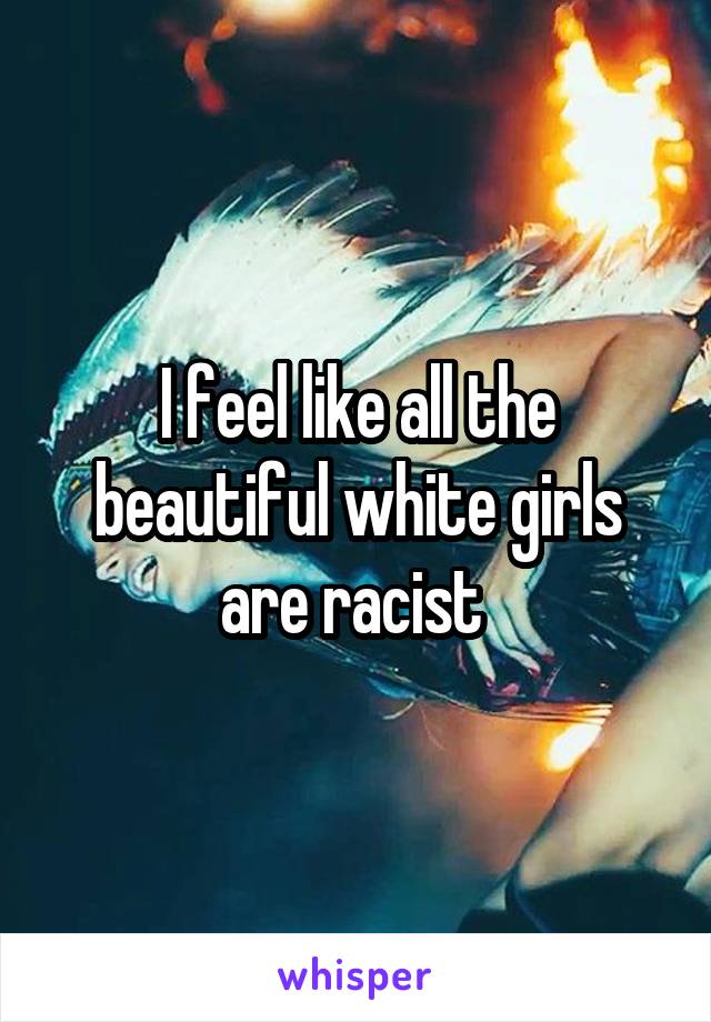 I feel like all the beautiful white girls are racist 