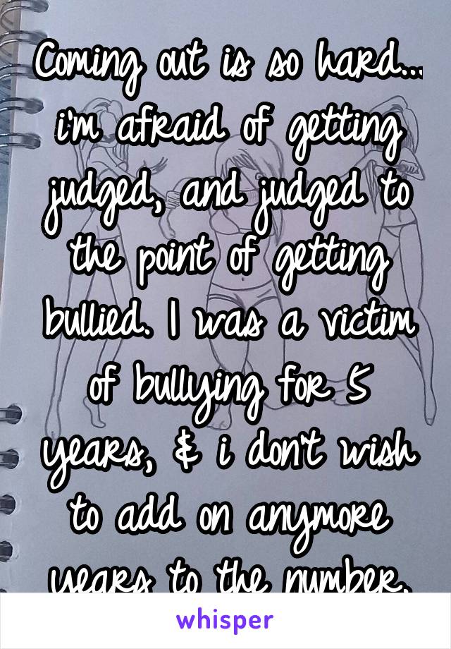 Coming out is so hard... i'm afraid of getting judged, and judged to the point of getting bullied. I was a victim of bullying for 5 years, & i don't wish to add on anymore years to the number.