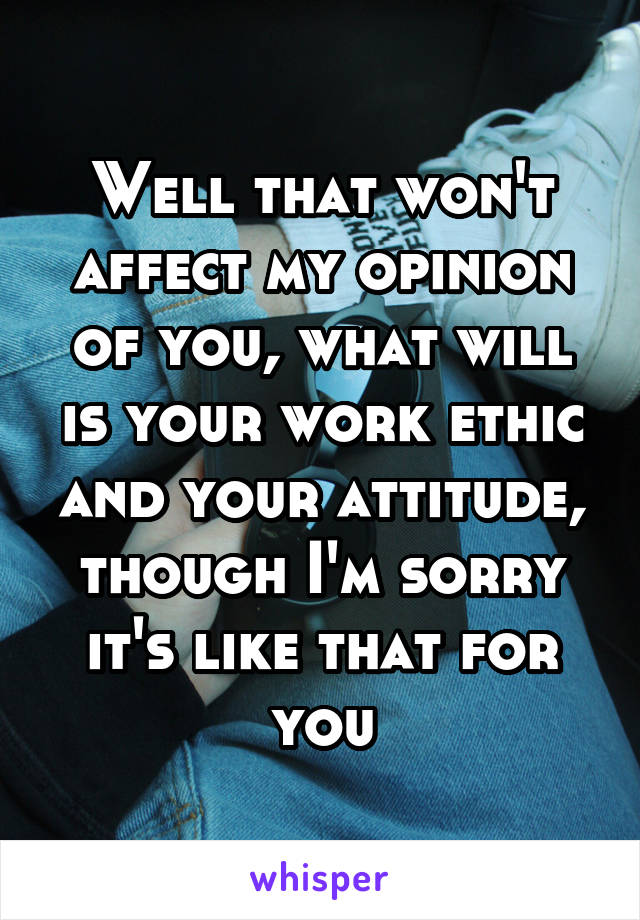 Well that won't affect my opinion of you, what will is your work ethic and your attitude, though I'm sorry it's like that for you