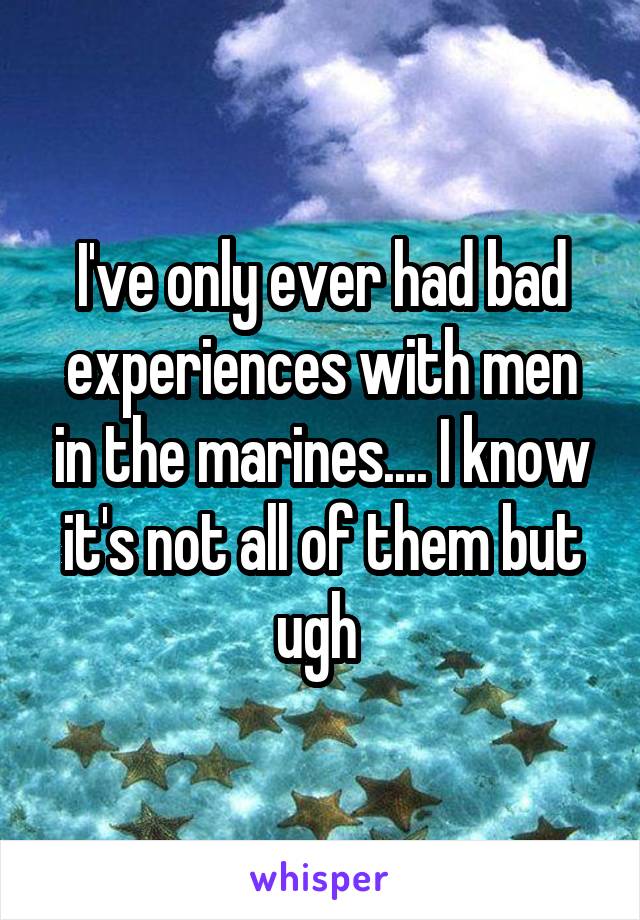 I've only ever had bad experiences with men in the marines.... I know it's not all of them but ugh 