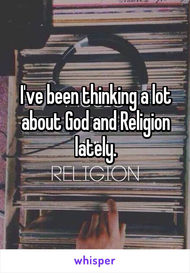 I've been thinking a lot about God and Religion lately.
