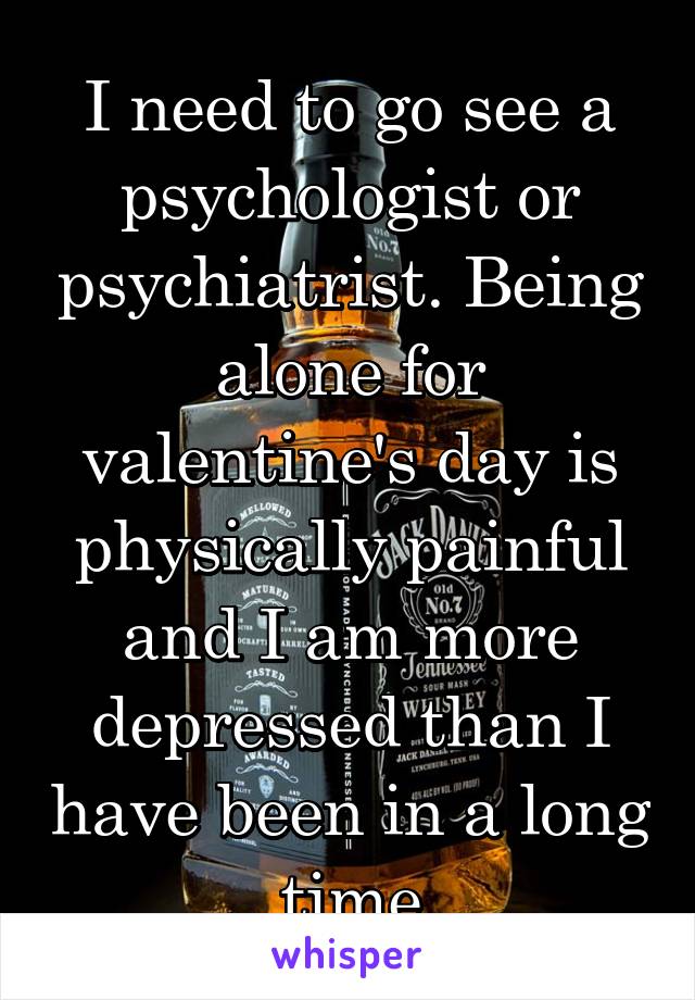 I need to go see a psychologist or psychiatrist. Being alone for valentine's day is physically painful and I am more depressed than I have been in a long time