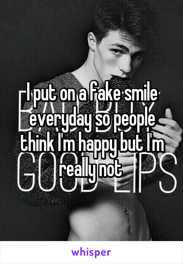 I put on a fake smile everyday so people think I'm happy but I'm really not 