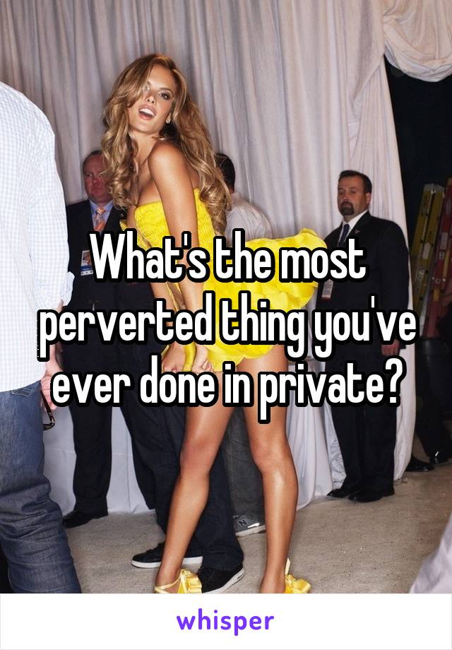 What's the most perverted thing you've ever done in private?