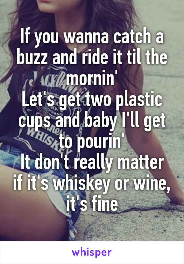 If you wanna catch a buzz and ride it til the mornin'
Let's get two plastic cups and baby I'll get to pourin'
It don't really matter if it's whiskey or wine, it's fine
