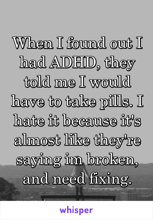 When I found out I had ADHD, they told me I would have to take pills. I hate it because it's almost like they're saying im broken, and need fixing.