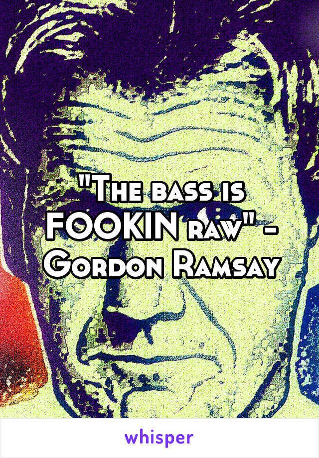 "The bass is FOOKIN raw" - Gordon Ramsay