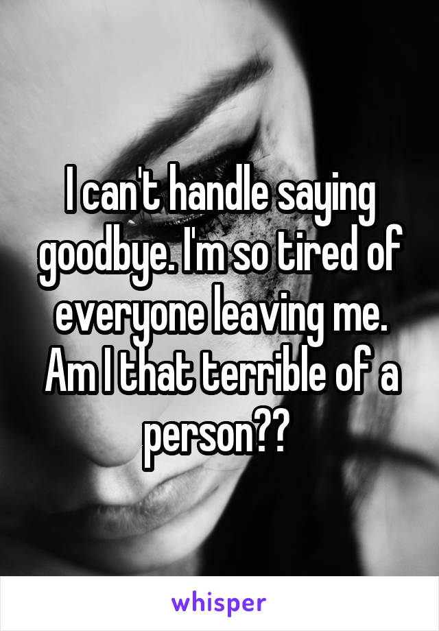 I can't handle saying goodbye. I'm so tired of everyone leaving me. Am I that terrible of a person?? 