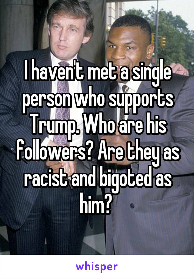 I haven't met a single person who supports Trump. Who are his followers? Are they as racist and bigoted as him? 