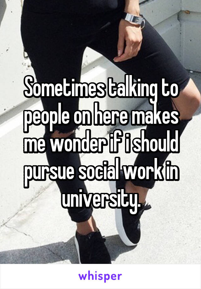 Sometimes talking to people on here makes me wonder if i should pursue social work in university.