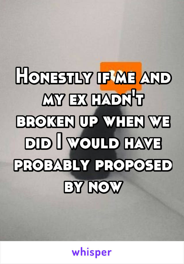 Honestly if me and my ex hadn't broken up when we did I would have probably proposed by now