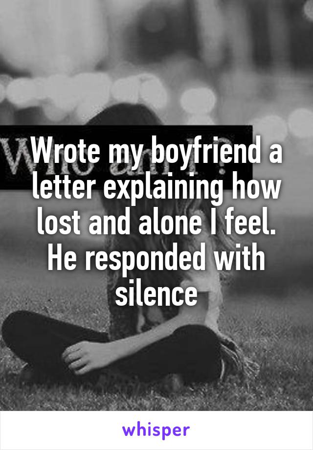 Wrote my boyfriend a letter explaining how lost and alone I feel. He responded with silence