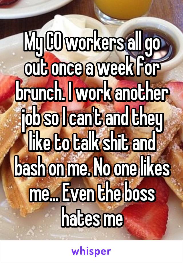 My CO workers all go out once a week for brunch. I work another job so I can't and they like to talk shit and bash on me. No one likes me... Even the boss hates me