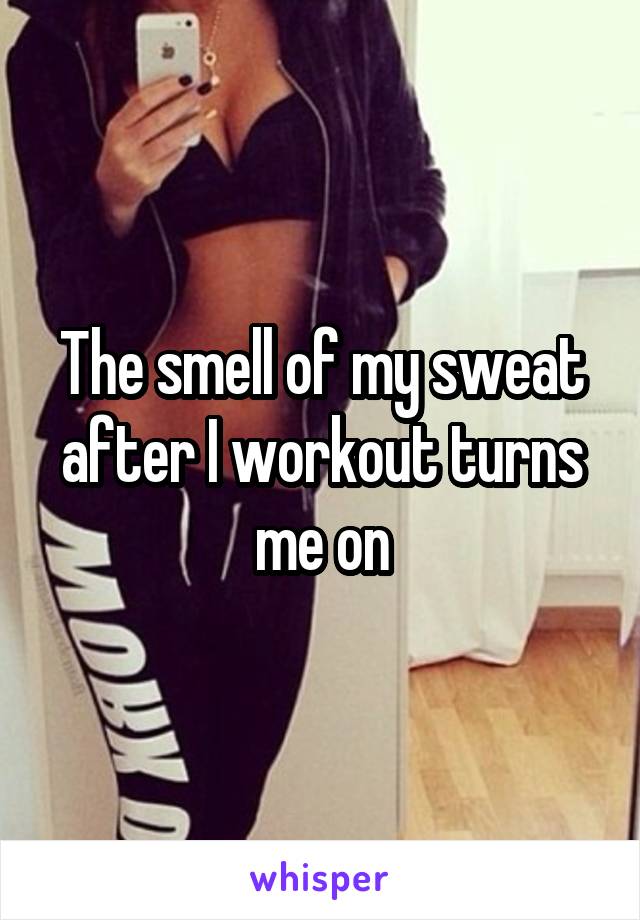 The smell of my sweat after I workout turns me on