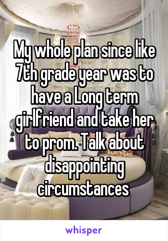 My whole plan since like 7th grade year was to have a Long term girlfriend and take her to prom. Talk about disappointing circumstances 