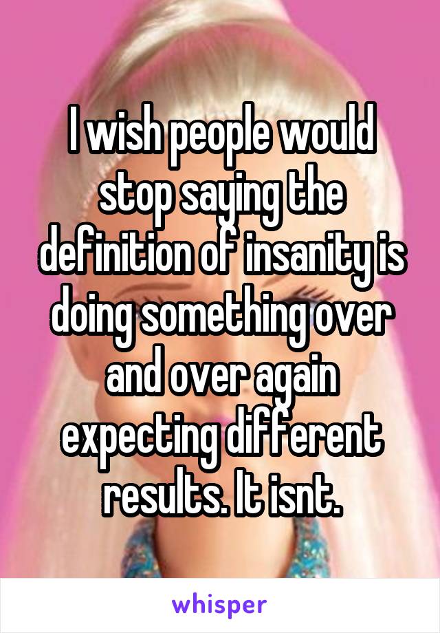 I wish people would stop saying the definition of insanity is doing something over and over again expecting different results. It isnt.