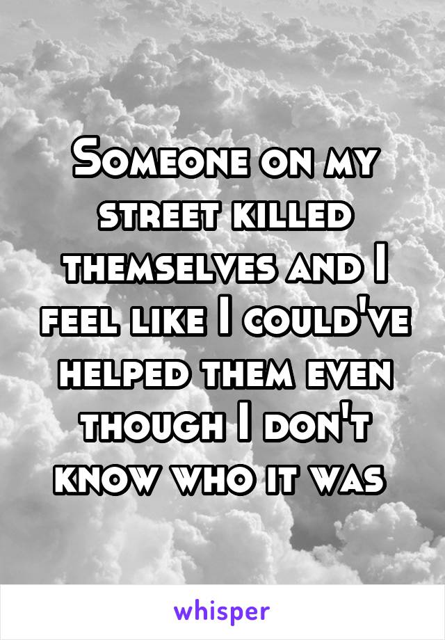 Someone on my street killed themselves and I feel like I could've helped them even though I don't know who it was 