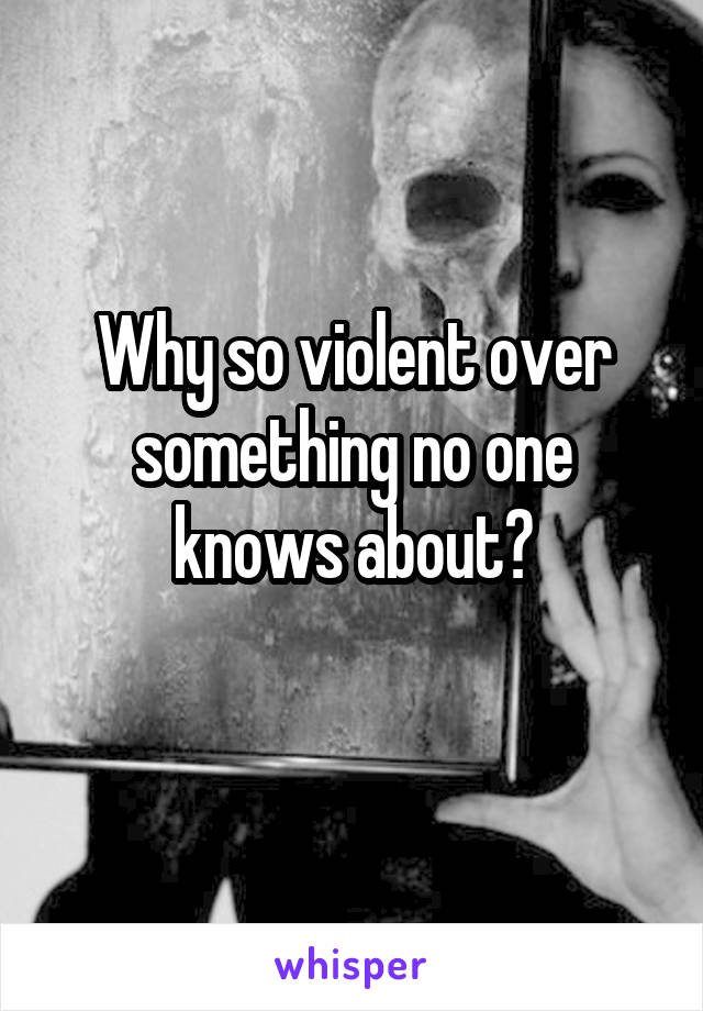 Why so violent over something no one knows about?
