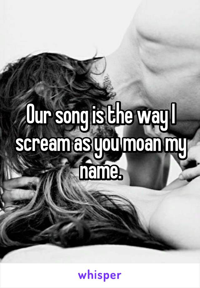 Our song is the way I scream as you moan my name.