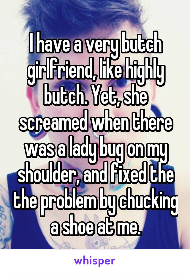 I have a very butch girlfriend, like highly butch. Yet, she screamed when there was a lady bug on my shoulder, and fixed the the problem by chucking a shoe at me.