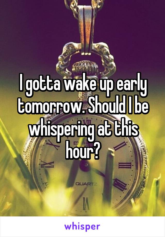 I gotta wake up early tomorrow. Should I be whispering at this hour?