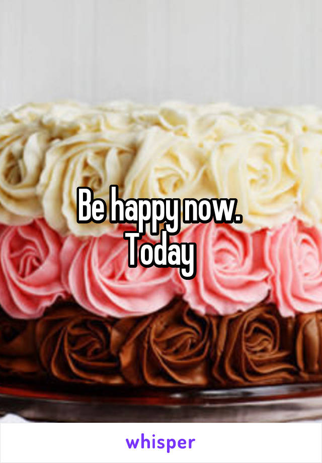 Be happy now. 
Today 