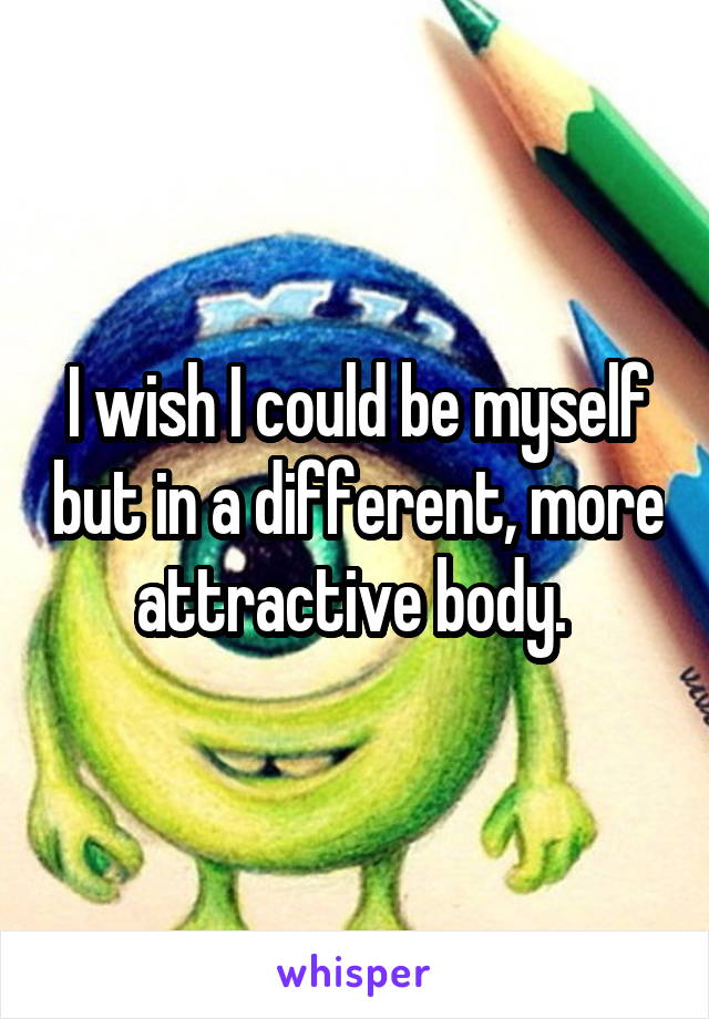 I wish I could be myself but in a different, more attractive body. 