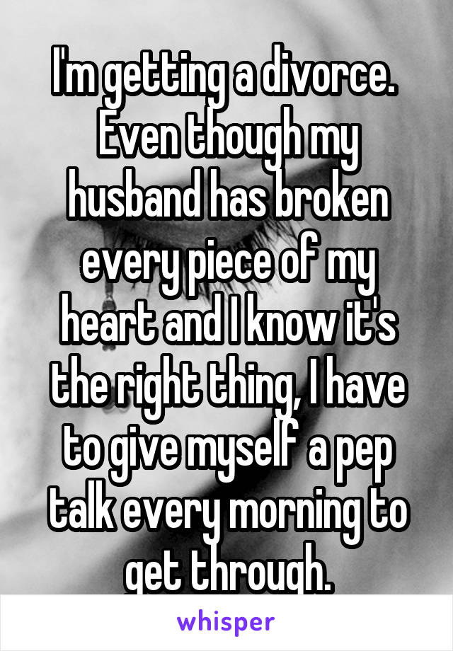 I'm getting a divorce. 
Even though my husband has broken every piece of my heart and I know it's the right thing, I have to give myself a pep talk every morning to get through.