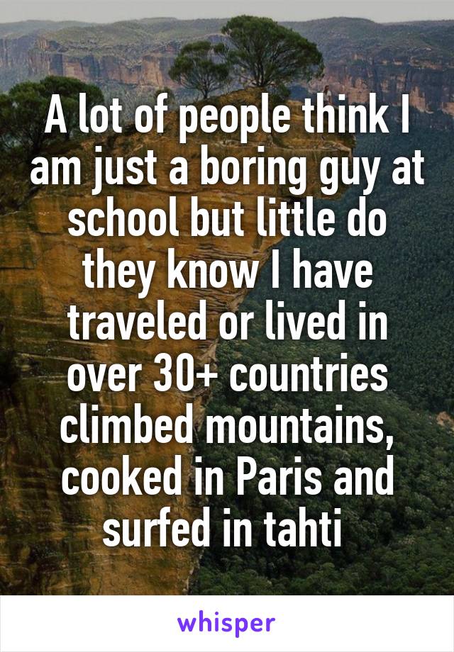 A lot of people think I am just a boring guy at school but little do they know I have traveled or lived in over 30+ countries climbed mountains, cooked in Paris and surfed in tahti 