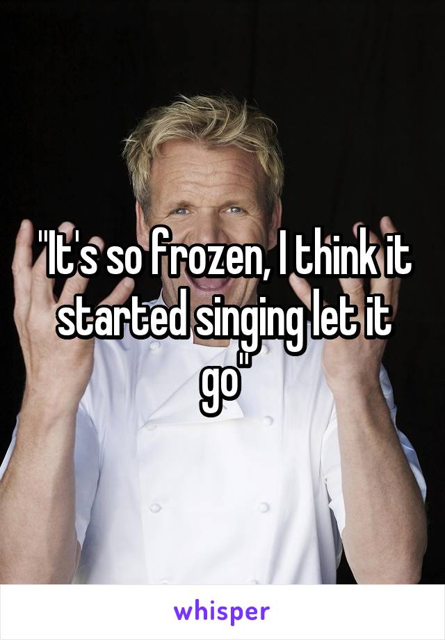 "It's so frozen, I think it started singing let it go"